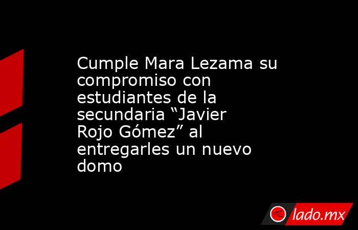 Cumple Mara Lezama su compromiso con estudiantes de la secundaria “Javier Rojo Gómez” al entregarles un nuevo domo. Noticias en tiempo real