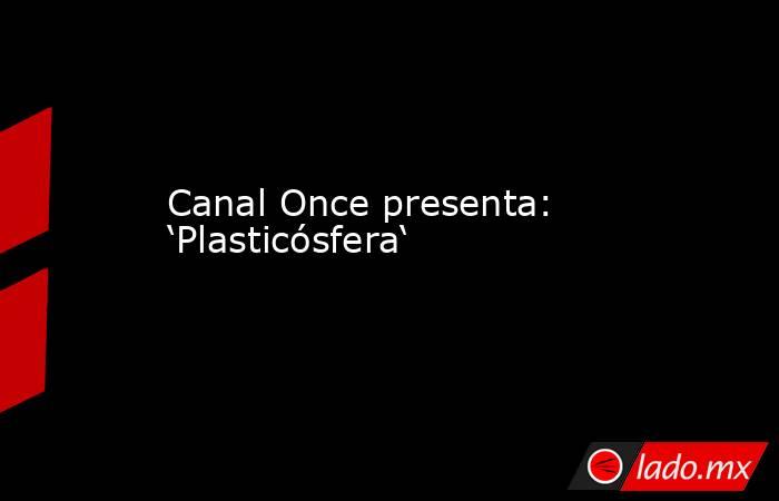 Canal Once presenta: ‘Plasticósfera‘. Noticias en tiempo real
