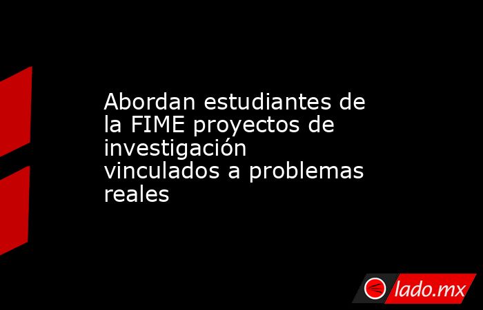 Abordan estudiantes de la FIME proyectos de investigación vinculados a problemas reales. Noticias en tiempo real