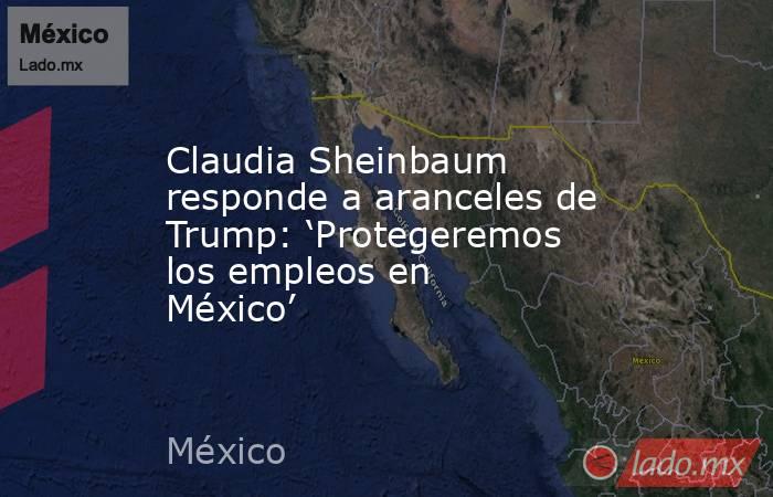 Claudia Sheinbaum responde a aranceles de Trump: ‘Protegeremos los empleos en México’. Noticias en tiempo real