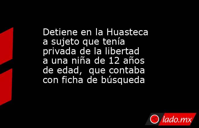 Detiene en la Huasteca a sujeto que tenía privada de la libertad a una niña de 12 años de edad,  que contaba con ficha de búsqueda. Noticias en tiempo real