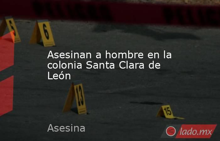 Asesinan a hombre en la colonia Santa Clara de León. Noticias en tiempo real