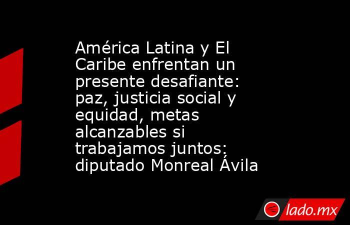 América Latina y El Caribe enfrentan un presente desafiante: paz, justicia social y equidad, metas alcanzables si trabajamos juntos: diputado Monreal Ávila. Noticias en tiempo real
