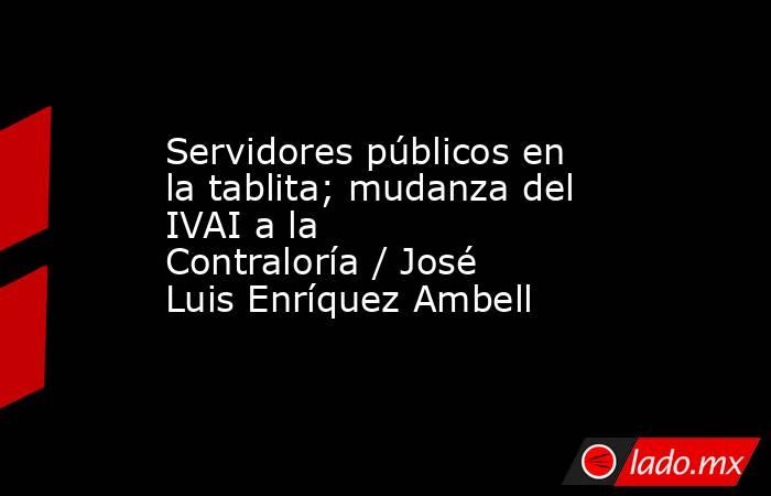 Servidores públicos en la tablita; mudanza del IVAI a la Contraloría / José Luis Enríquez Ambell. Noticias en tiempo real