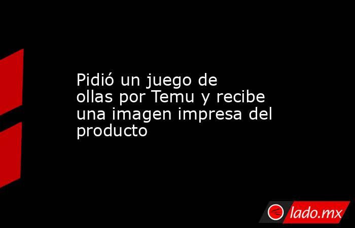 Pidió un juego de ollas por Temu y recibe una imagen impresa del producto. Noticias en tiempo real