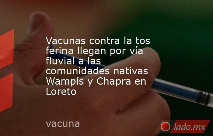 Vacunas contra la tos ferina llegan por vía fluvial a las comunidades nativas Wampís y Chapra en Loreto. Noticias en tiempo real