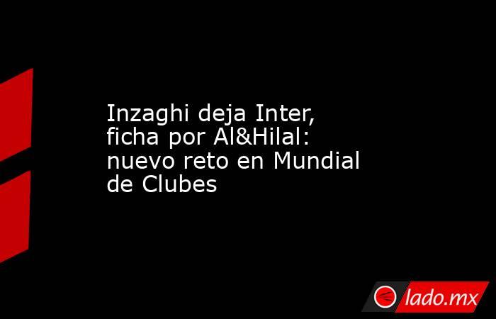 Inzaghi deja Inter, ficha por Al&Hilal: nuevo reto en Mundial de Clubes. Noticias en tiempo real