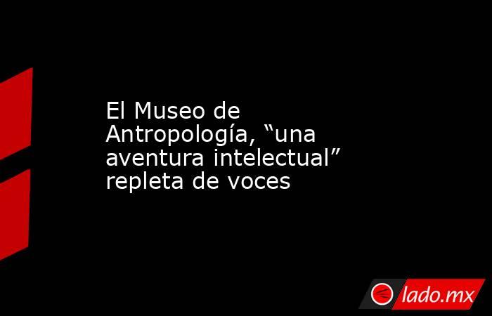 El Museo de Antropología, “una aventura intelectual” repleta de voces. Noticias en tiempo real
