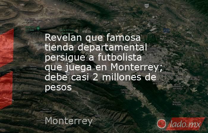 Revelan que famosa tienda departamental persigue a futbolista que juega en Monterrey; debe casi 2 millones de pesos. Noticias en tiempo real