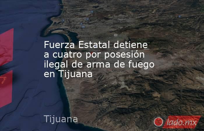 Fuerza Estatal detiene a cuatro por posesión ilegal de arma de fuego en Tijuana. Noticias en tiempo real