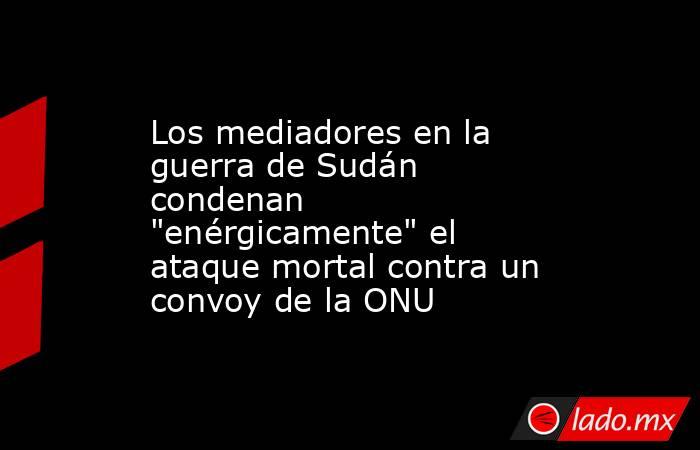 Los mediadores en la guerra de Sudán condenan 
