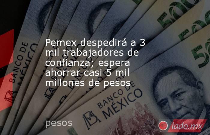 Pemex despedirá a 3 mil trabajadores de confianza; espera ahorrar casi 5 mil millones de pesos. Noticias en tiempo real