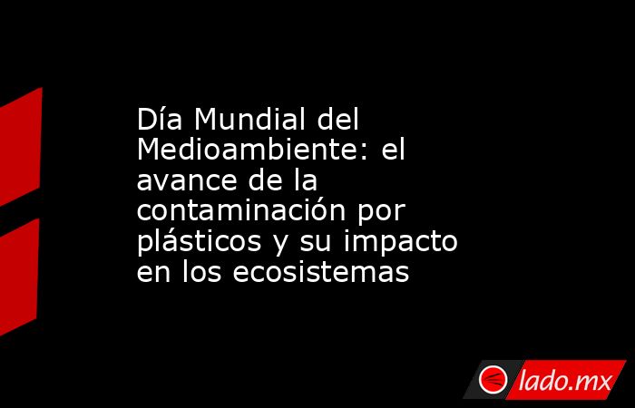 Día Mundial del Medioambiente: el avance de la contaminación por plásticos y su impacto en los ecosistemas. Noticias en tiempo real
