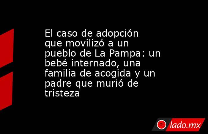 El caso de adopción que movilizó a un pueblo de La Pampa: un bebé internado, una familia de acogida y un padre que murió de tristeza. Noticias en tiempo real