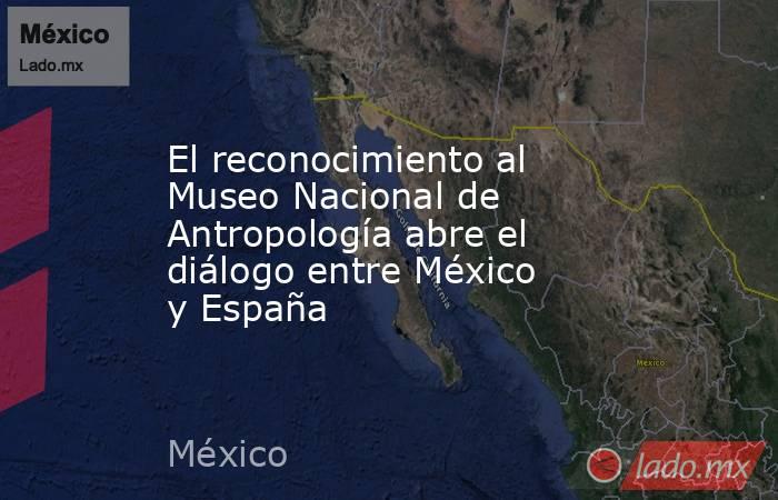 El reconocimiento al Museo Nacional de Antropología abre el diálogo entre México y España. Noticias en tiempo real