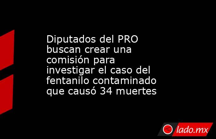 Diputados del PRO buscan crear una comisión para investigar el caso del fentanilo contaminado que causó 34 muertes. Noticias en tiempo real
