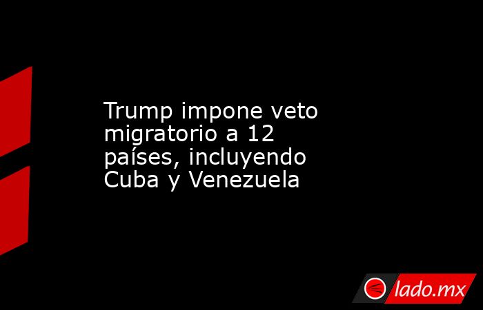Trump impone veto migratorio a 12 países, incluyendo Cuba y Venezuela. Noticias en tiempo real