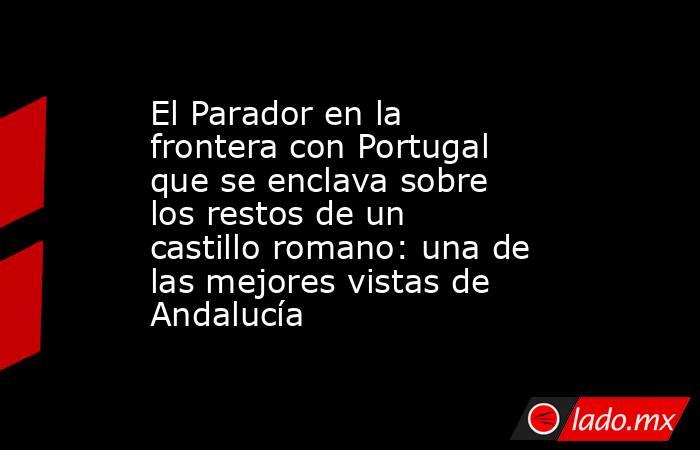 El Parador en la frontera con Portugal que se enclava sobre los restos de un castillo romano: una de las mejores vistas de Andalucía. Noticias en tiempo real