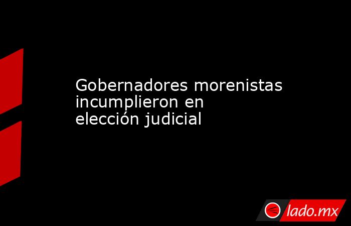 Gobernadores morenistas incumplieron en elección judicial. Noticias en tiempo real