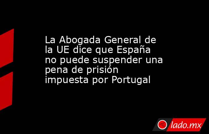 La Abogada General de la UE dice que España no puede suspender una pena de prisión impuesta por Portugal. Noticias en tiempo real