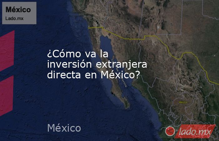 ¿Cómo va la inversión extranjera directa en México?. Noticias en tiempo real