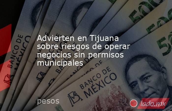 Advierten en Tijuana sobre riesgos de operar negocios sin permisos municipales. Noticias en tiempo real