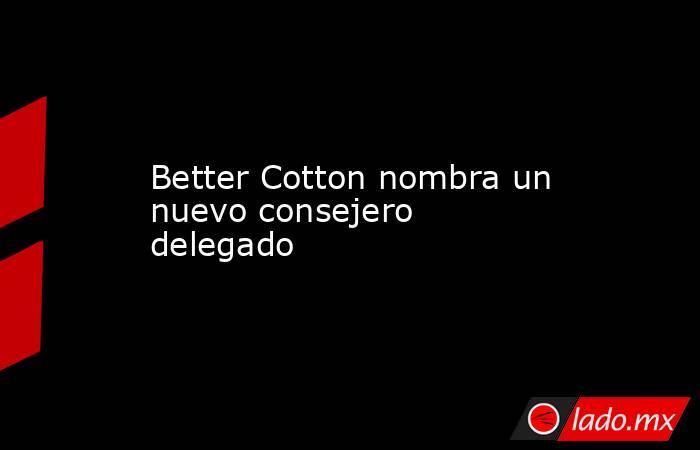 Better Cotton nombra un nuevo consejero delegado. Noticias en tiempo real