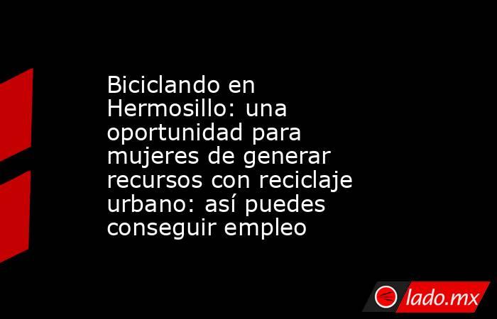 Biciclando en Hermosillo: una oportunidad para mujeres de generar recursos con reciclaje urbano: así puedes conseguir empleo. Noticias en tiempo real