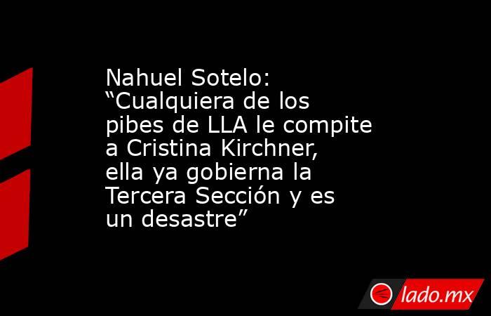 Nahuel Sotelo: “Cualquiera de los pibes de LLA le compite a Cristina Kirchner, ella ya gobierna la Tercera Sección y es un desastre”. Noticias en tiempo real