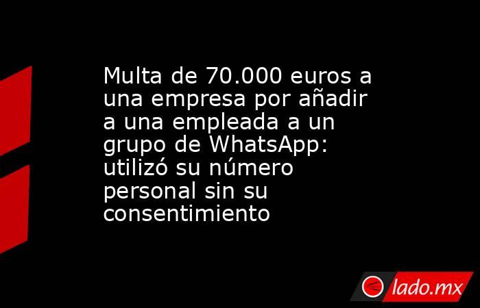 Multa de 70.000 euros a una empresa por añadir a una empleada a un grupo de WhatsApp: utilizó su número personal sin su consentimiento. Noticias en tiempo real