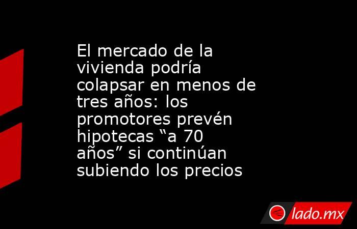 El mercado de la vivienda podría colapsar en menos de tres años: los promotores prevén hipotecas “a 70 años” si continúan subiendo los precios. Noticias en tiempo real