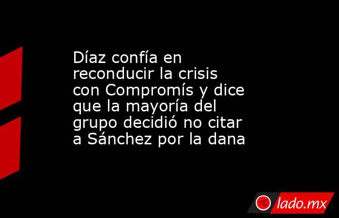 Díaz confía en reconducir la crisis con Compromís y dice que la mayoría del grupo decidió no citar a Sánchez por la dana. Noticias en tiempo real