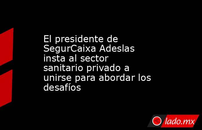 El presidente de SegurCaixa Adeslas insta al sector sanitario privado a unirse para abordar los desafíos. Noticias en tiempo real