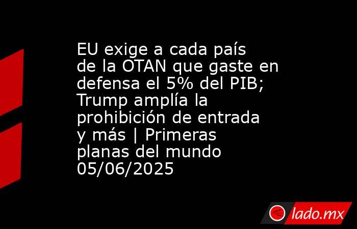 EU exige a cada país de la OTAN que gaste en defensa el 5% del PIB; Trump amplía la prohibición de entrada y más | Primeras planas del mundo 05/06/2025. Noticias en tiempo real