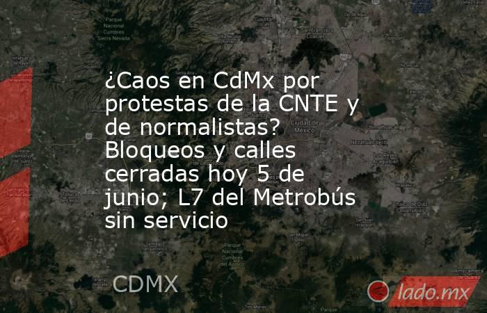 ¿Caos en CdMx por protestas de la CNTE y de normalistas? Bloqueos y calles cerradas hoy 5 de junio; L7 del Metrobús sin servicio. Noticias en tiempo real
