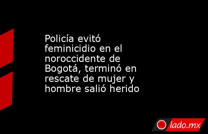 Policía evitó feminicidio en el noroccidente de Bogotá, terminó en rescate de mujer y hombre salió herido . Noticias en tiempo real