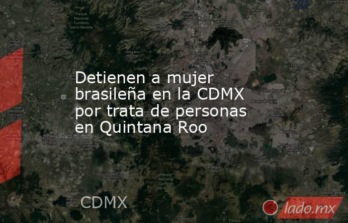 Detienen a mujer brasileña en la CDMX por trata de personas en Quintana Roo. Noticias en tiempo real