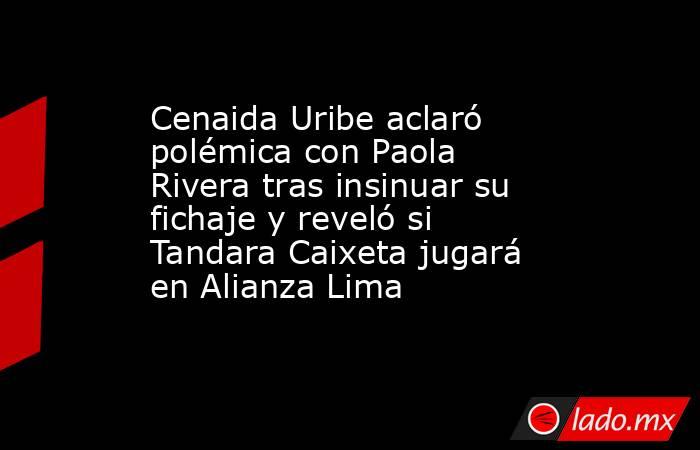 Cenaida Uribe aclaró polémica con Paola Rivera tras insinuar su fichaje y reveló si Tandara Caixeta jugará en Alianza Lima. Noticias en tiempo real