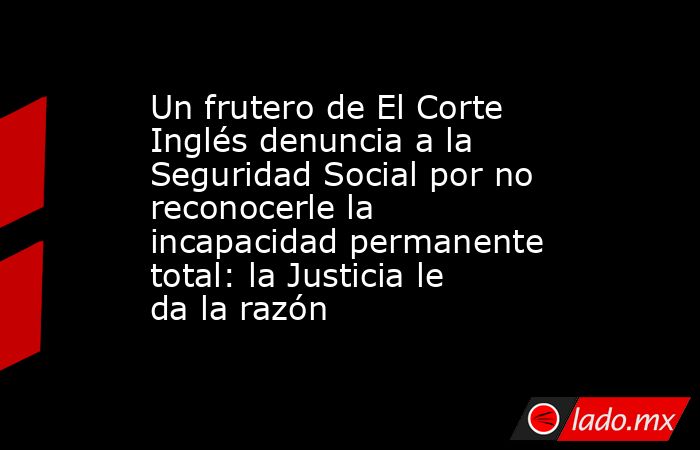 Un frutero de El Corte Inglés denuncia a la Seguridad Social por no reconocerle la incapacidad permanente total: la Justicia le da la razón. Noticias en tiempo real