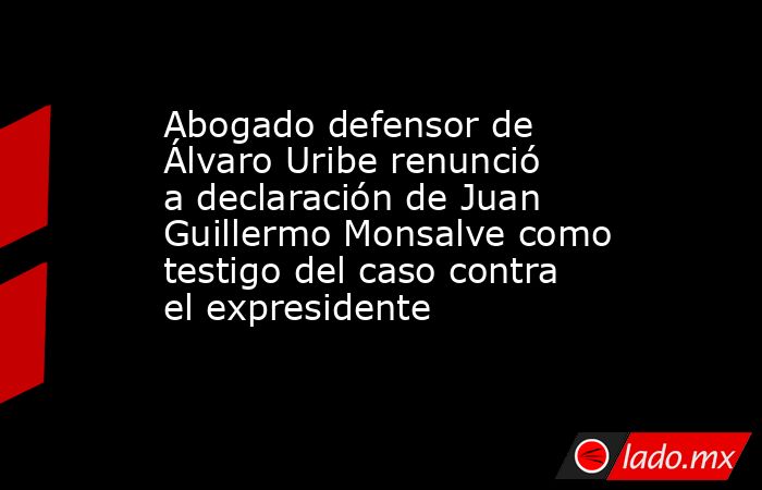 Abogado defensor de Álvaro Uribe renunció a declaración de Juan Guillermo Monsalve como testigo del caso contra el expresidente . Noticias en tiempo real