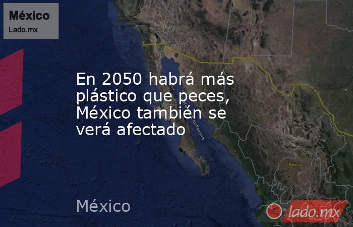En 2050 habrá más plástico que peces, México también se verá afectado. Noticias en tiempo real