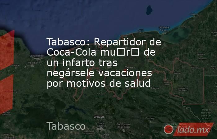 Tabasco: Repartidor de Coca-Cola mu€r€ de un infarto tras negársele vacaciones por motivos de salud. Noticias en tiempo real