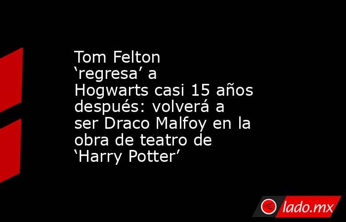 Tom Felton ‘regresa’ a Hogwarts casi 15 años después: volverá a ser Draco Malfoy en la obra de teatro de ‘Harry Potter’. Noticias en tiempo real