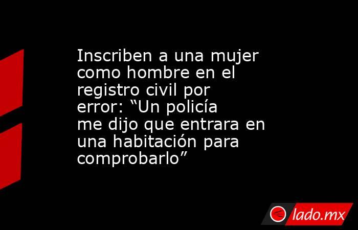 Inscriben a una mujer como hombre en el registro civil por error: “Un policía me dijo que entrara en una habitación para comprobarlo” . Noticias en tiempo real