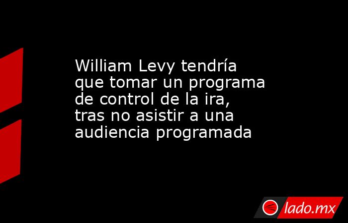 William Levy tendría que tomar un programa de control de la ira, tras no asistir a una audiencia programada. Noticias en tiempo real