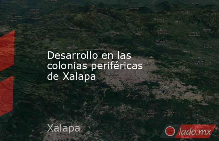 Desarrollo en las colonias periféricas de Xalapa. Noticias en tiempo real