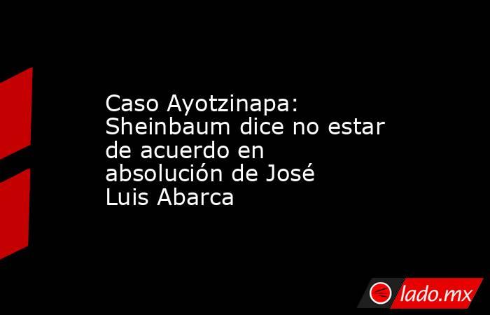 Caso Ayotzinapa: Sheinbaum dice no estar de acuerdo en absolución de José Luis Abarca. Noticias en tiempo real