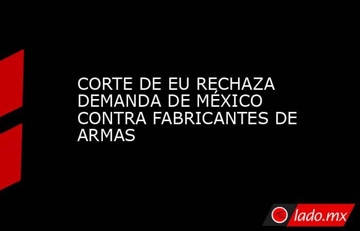 CORTE DE EU RECHAZA DEMANDA DE MÉXICO CONTRA FABRICANTES DE ARMAS. Noticias en tiempo real
