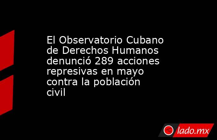 El Observatorio Cubano de Derechos Humanos denunció 289 acciones represivas en mayo contra la población civil  . Noticias en tiempo real