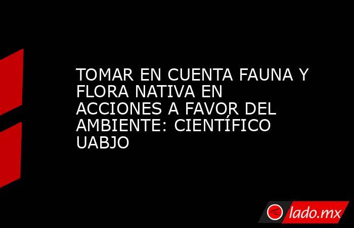 TOMAR EN CUENTA FAUNA Y FLORA NATIVA EN ACCIONES A FAVOR DEL AMBIENTE: CIENTÍFICO UABJO. Noticias en tiempo real
